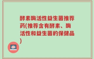 酵素酶活性益生菌推荐药(推荐含有酵素、酶活性和益生菌的保健品)