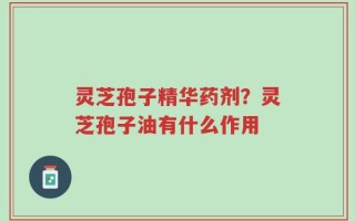 灵芝孢子精华药剂？灵芝孢子油有什么作用
