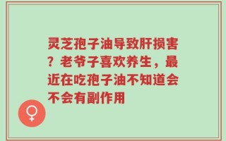 灵芝孢子油导致肝损害？老爷子喜欢养生，最近在吃孢子油不知道会不会有副作用