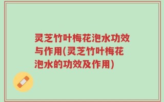 灵芝竹叶梅花泡水功效与作用(灵芝竹叶梅花泡水的功效及作用)