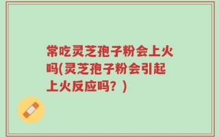 常吃灵芝孢子粉会上火吗(灵芝孢子粉会引起上火反应吗？)