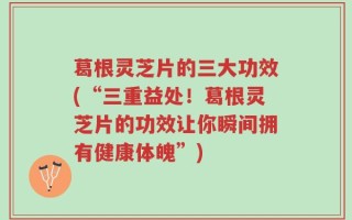 葛根灵芝片的三大功效(“三重益处！葛根灵芝片的功效让你瞬间拥有健康体魄”)