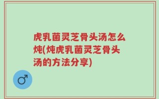 虎乳菌灵芝骨头汤怎么炖(炖虎乳菌灵芝骨头汤的方法分享)