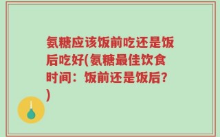 氨糖应该饭前吃还是饭后吃好(氨糖最佳饮食时间：饭前还是饭后？)