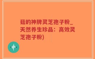 菇的神牌灵芝孢子粉_天然养生珍品：高效灵芝孢子粉)