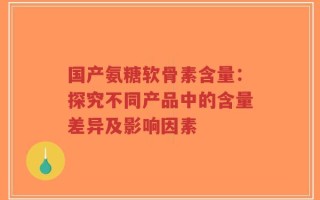 国产氨糖软骨素含量：探究不同产品中的含量差异及影响因素