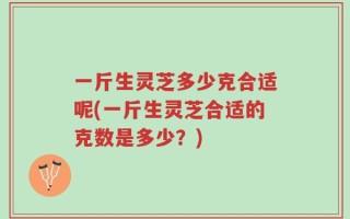 一斤生灵芝多少克合适呢(一斤生灵芝合适的克数是多少？)