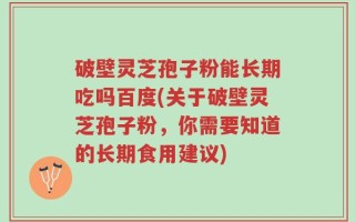 破壁灵芝孢子粉能长期吃吗百度(关于破壁灵芝孢子粉，你需要知道的长期食用建议)