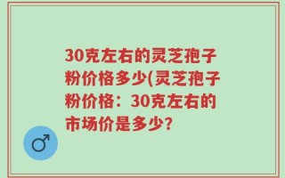 30克左右的灵芝孢子粉价格多少(灵芝孢子粉价格：30克左右的市场价是多少？