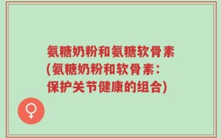 氨糖奶粉和氨糖软骨素(氨糖奶粉和软骨素：保护关节健康的组合)