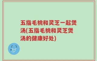 五指毛桃和灵芝一起煲汤(五指毛桃和灵芝煲汤的健康好处)