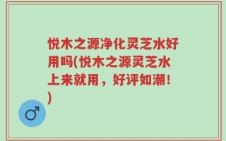 悦木之源净化灵芝水好用吗(悦木之源灵芝水上来就用，好评如潮！)