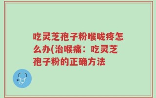 吃灵芝孢子粉喉咙疼怎么办(治喉痛：吃灵芝孢子粉的正确方法