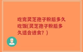 吃完灵芝孢子粉后多久吃饭(灵芝孢子粉后多久适合进食？)