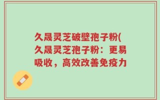 久晟灵芝破壁孢子粉(久晟灵芝孢子粉：更易吸收，高效改善免疫力
