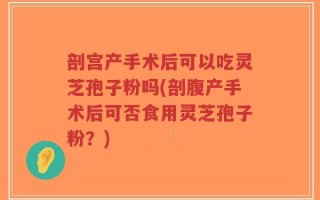 剖宫产手术后可以吃灵芝孢子粉吗(剖腹产手术后可否食用灵芝孢子粉？)