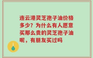 连云港灵芝孢子油价格多少？为什么有人愿意买那么贵的灵芝孢子油呢，有朋友买过吗