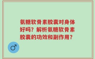 氨糖软骨素胶囊对身体好吗？解析氨糖软骨素胶囊的功效和副作用？