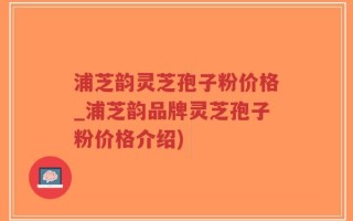 浦芝韵灵芝孢子粉价格_浦芝韵品牌灵芝孢子粉价格介绍)