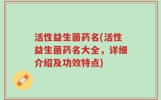 活性益生菌药名(活性益生菌药名大全，详细介绍及功效特点)