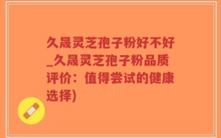 久晟灵芝孢子粉好不好_久晟灵芝孢子粉品质评价：值得尝试的健康选择)