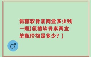 氨糖软骨素两盒多少钱一瓶(氨糖软骨素两盒单瓶价格是多少？)