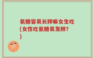 氨糖容易长胖嘛女生吃(女性吃氨糖易发胖？)