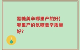 氨糖美辛哪里产的好(哪里产的氨糖美辛质量好？