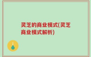 灵芝的商业模式(灵芝商业模式解析)