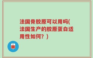 法国骨胶原可以用吗(法国生产的胶原蛋白适用性如何？)