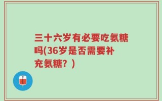 三十六岁有必要吃氨糖吗(36岁是否需要补充氨糖？)