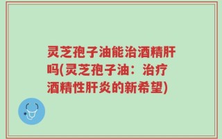 灵芝孢子油能治酒精肝吗(灵芝孢子油：治疗酒精性肝炎的新希望)