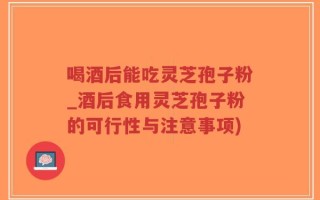 喝酒后能吃灵芝孢子粉_酒后食用灵芝孢子粉的可行性与注意事项)