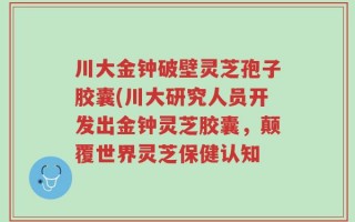 川大金钟破壁灵芝孢子胶囊(川大研究人员开发出金钟灵芝胶囊，颠覆世界灵芝保健认知