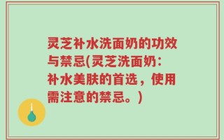 灵芝补水洗面奶的功效与禁忌(灵芝洗面奶：补水美肤的首选，使用需注意的禁忌。)