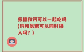 氨糖和钙可以一起吃吗(钙和氨糖可以同时摄入吗？)