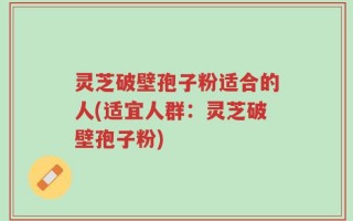 灵芝破壁孢子粉适合的人(适宜人群：灵芝破壁孢子粉)