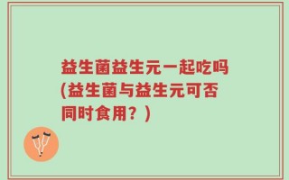 益生菌益生元一起吃吗(益生菌与益生元可否同时食用？)