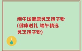 端午送健康灵芝孢子粉(健康送礼 端午精选灵芝孢子粉)
