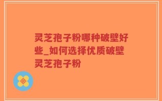 灵芝孢子粉哪种破壁好些_如何选择优质破壁灵芝孢子粉