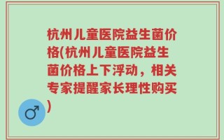 杭州儿童医院益生菌价格(杭州儿童医院益生菌价格上下浮动，相关专家提醒家长理性购买)