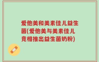 爱他美和美素佳儿益生菌(爱他美与美素佳儿竞相推出益生菌奶粉)