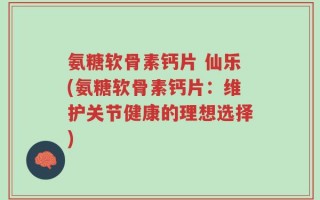 氨糖软骨素钙片 仙乐(氨糖软骨素钙片：维护关节健康的理想选择)