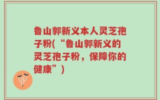 鲁山郭新义本人灵芝孢子粉(“鲁山郭新义的灵芝孢子粉，保障你的健康”)