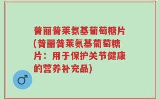 普丽普莱氨基葡萄糖片(普丽普莱氨基葡萄糖片：用于保护关节健康的营养补充品)