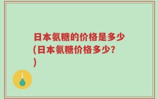日本氨糖的价格是多少(日本氨糖价格多少？)