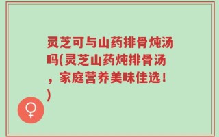灵芝可与山药排骨炖汤吗(灵芝山药炖排骨汤，家庭营养美味佳选！)