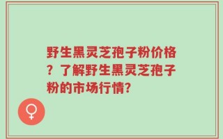 野生黑灵芝孢子粉价格？了解野生黑灵芝孢子粉的市场行情？