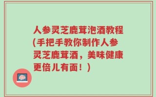 人参灵芝鹿茸泡酒教程(手把手教你制作人参灵芝鹿茸酒，美味健康更倍儿有面！)
