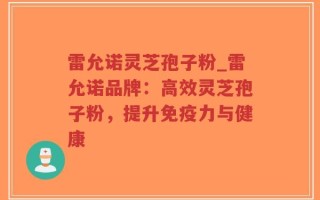 雷允诺灵芝孢子粉_雷允诺品牌：高效灵芝孢子粉，提升免疫力与健康
